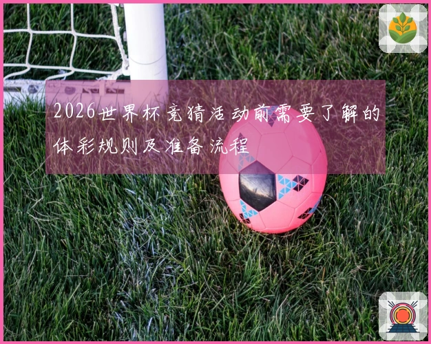 2026世界杯竞猜活动前需要了解的体彩规则及准备流程